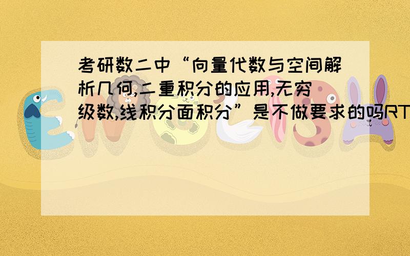 考研数二中“向量代数与空间解析几何,二重积分的应用,无穷级数,线积分面积分”是不做要求的吗RT 现在看高数都不知道这些部分是不是值得看的.