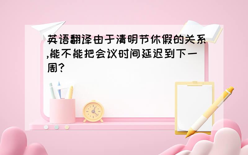 英语翻译由于清明节休假的关系,能不能把会议时间延迟到下一周?