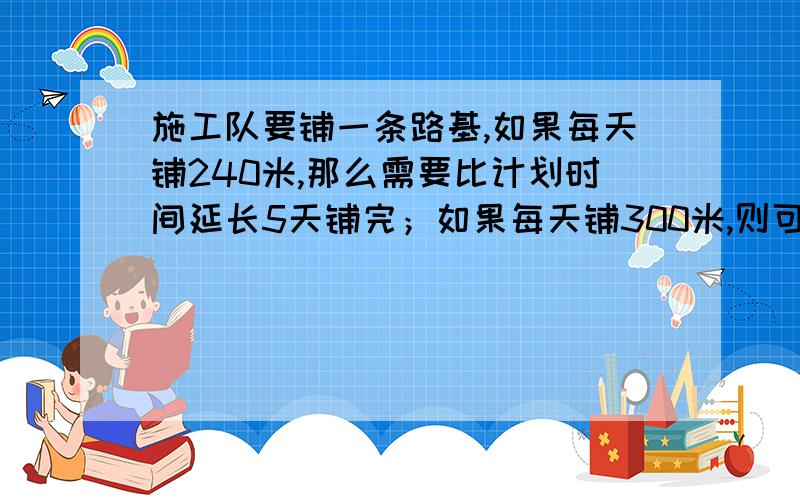 施工队要铺一条路基,如果每天铺240米,那么需要比计划时间延长5天铺完；如果每天铺300米,则可...施工队要铺一条路基,如果每天铺240米,那么需要比计划时间延长5天铺完；如果每天铺300米,则