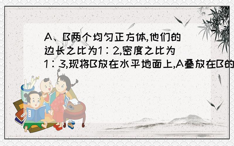 A、B两个均匀正方体,他们的边长之比为1∶2,密度之比为1∶3,现将B放在水平地面上,A叠放在B的正中央,则A对B的压强p1和B对地面的压强p2之比为( ) A：1∶6 B：4∶25 C：1∶8 D：1∶9