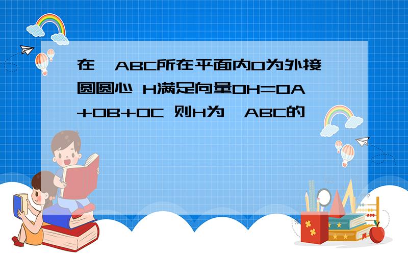 在△ABC所在平面内O为外接圆圆心 H满足向量OH=OA+OB+OC 则H为△ABC的