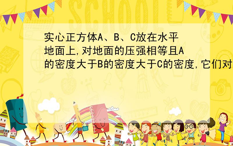 实心正方体A、B、C放在水平地面上,对地面的压强相等且A的密度大于B的密度大于C的密度,它们对地面的压力是