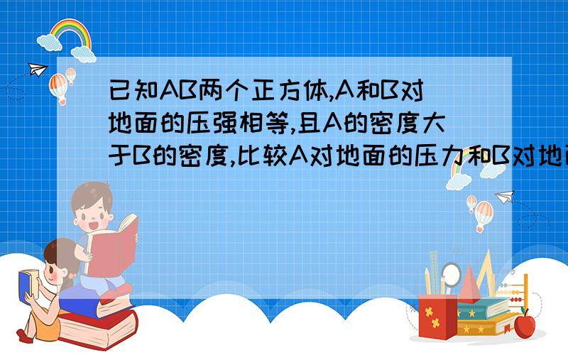 已知AB两个正方体,A和B对地面的压强相等,且A的密度大于B的密度,比较A对地面的压力和B对地面的压力正确的是：（A ）Fa＞Fb （B）Fa＜Fb （C）Fa＝Fb （D）无法比较