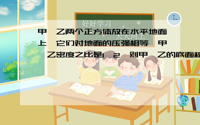 甲、乙两个正方体放在水平地面上,它们对地面的压强相等,甲、乙密度之比是1∶2,则甲、乙的底面积之比是 (甲、乙两个正方体放在水平地面上,它们对地面的压强相等,甲、乙密度之比是1∶2,