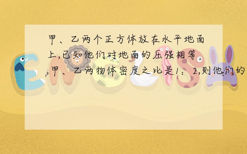 甲、乙两个正方体放在水平地面上,已知他们对地面的压强相等,甲、乙两物体密度之比是1：2,则他们的底面之比是（）?积之比是？