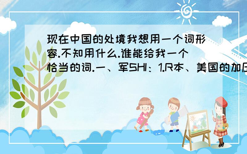 现在中国的处境我想用一个词形容.不知用什么.谁能给我一个恰当的词.一、军SHI：1.R本、美国的加压.2.韩国与日、美的亲近（韩国竟然都与R本亲近,这是最让人想不到的）.3.俄与中国的背离,