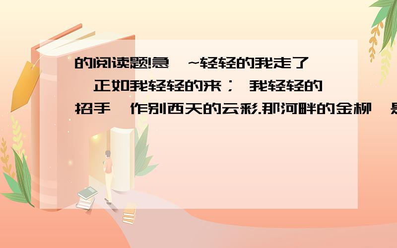 的阅读题!急`~轻轻的我走了,正如我轻轻的来； 我轻轻的招手,作别西天的云彩.那河畔的金柳,是夕阳中的新娘； 波光里的艳影,在我的心头荡漾.软泥上的青荇,油油的在水底招摇； 在康河的柔