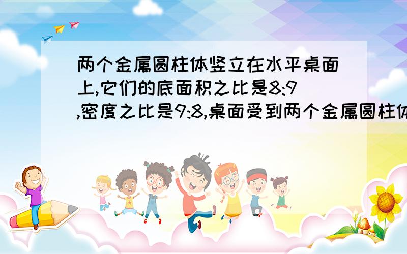 两个金属圆柱体竖立在水平桌面上,它们的底面积之比是8:9,密度之比是9:8,桌面受到两个金属圆柱体竖立在水平桌面上,它们的底面积之比是8：9,密度之比是9：8,桌面受到的压强之比是3：2,那么