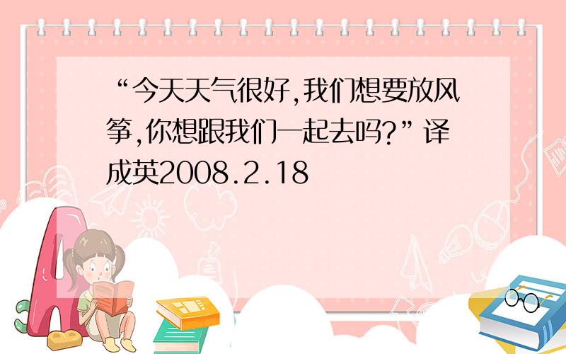 “今天天气很好,我们想要放风筝,你想跟我们一起去吗?”译成英2008.2.18