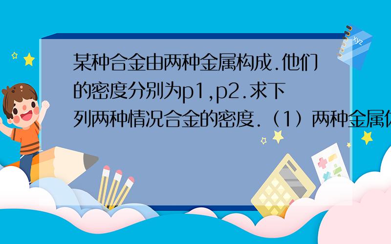 某种合金由两种金属构成.他们的密度分别为p1,p2.求下列两种情况合金的密度.（1）两种金属体积相等