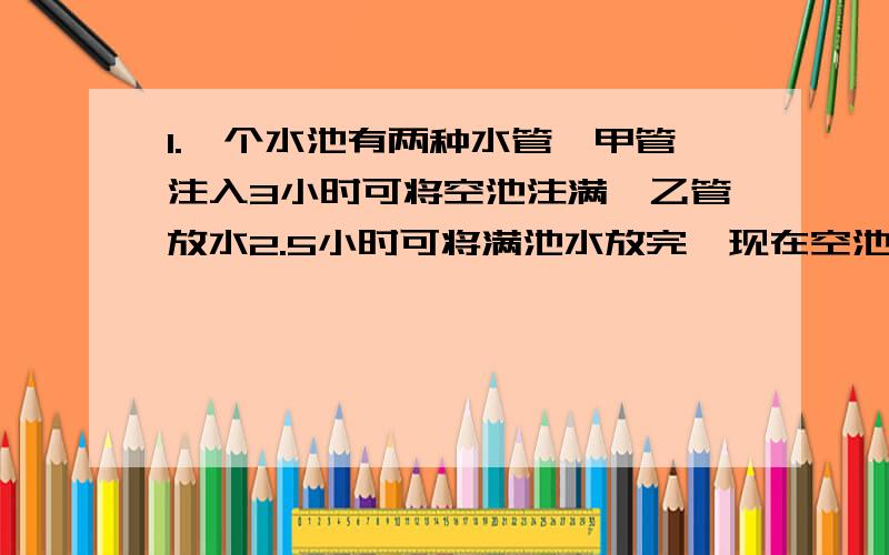 1.一个水池有两种水管,甲管注入3小时可将空池注满,乙管放水2.5小时可将满池水放完,现在空池内甲管先开1小时,然后再开乙管放水,问再用多少时间水池的水正好放完?2.某市举行环城自行车车