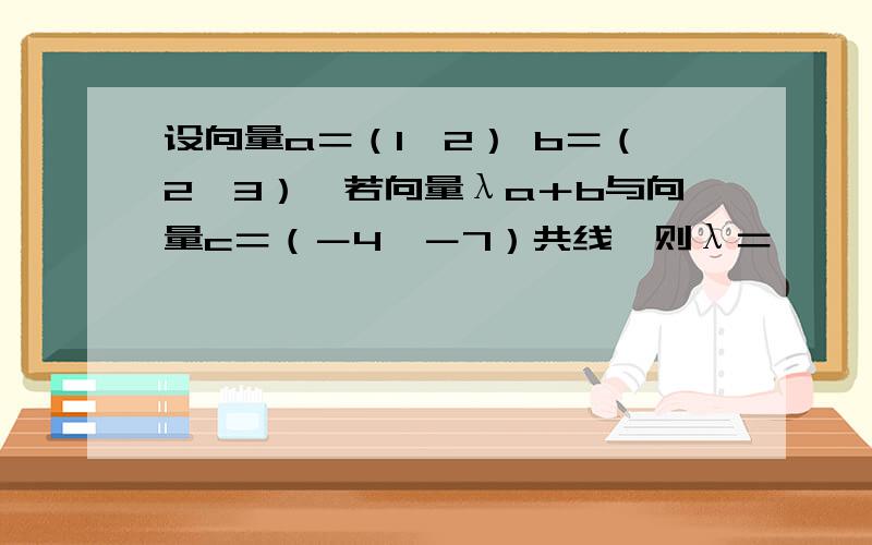 设向量a＝（1,2） b＝（2,3）,若向量λa＋b与向量c＝（－4,－7）共线,则λ＝