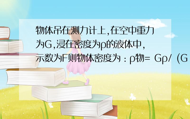 物体吊在测力计上,在空中重力为G,浸在密度为ρ的液体中,示数为F则物体密度为：ρ物= Gρ/ (G-F)怎么推导的?