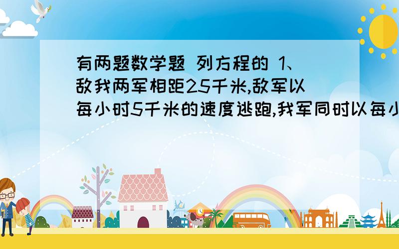 有两题数学题 列方程的 1、敌我两军相距25千米,敌军以每小时5千米的速度逃跑,我军同时以每小时8千米的速度追去,并在相距1千米处发生战斗,问战斗是在开始追去几小时后发生的?2、某行军