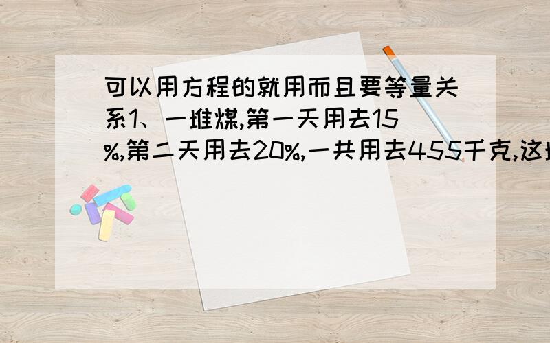 可以用方程的就用而且要等量关系1、一堆煤,第一天用去15%,第二天用去20%,一共用去455千克,这堆煤原有多少千克?2、化肥厂由于改进工艺,去年生产化肥27万吨,是前年产量的108%,去年比前年多生