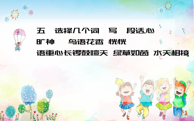 五、选择几个词,写一段话.心旷神怡 鸟语花香 恍恍惚惚 语重心长锣鼓喧天 绿草如茵 水天相接 万紫千红六 照样子在下面的（ ）里填上叠词.例：（洋洋）得意（ ）有名 （ ）不舍 （ ）不忘