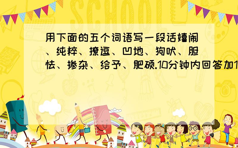 用下面的五个词语写一段话嬉闹、纯粹、撩逗、凹地、狗吠、胆怯、掺杂、给予、肥硕.10分钟内回答加10分快啊急用