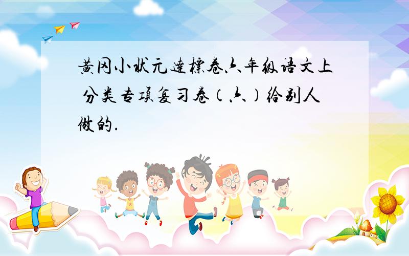 黄冈小状元达标卷六年级语文上 分类专项复习卷（六）给别人做的.