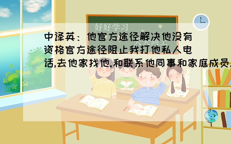 中译英：他官方途径解决他没有资格官方途径阻止我打他私人电话,去他家找他.和联系他同事和家庭成员.无论我是什么目的,他无法官方途径解决