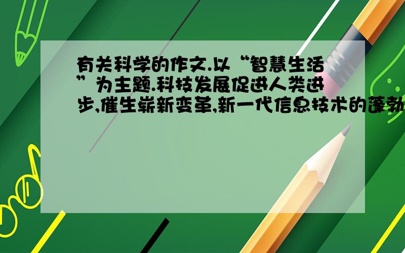 有关科学的作文.以“智慧生活”为主题.科技发展促进人类进步,催生崭新变革,新一代信息技术的蓬勃发展,正以超强动力,推动着我们这颗绿色星球进入“智慧时代”.浙江正在着力打造智慧城