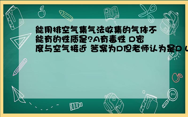 能用排空气集气法收集的气体不能有的性质是?A有毒性 D密度与空气接近 答案为D但老师认为是D WHY请先回答选什么