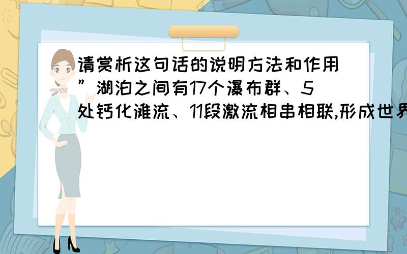 请赏析这句话的说明方法和作用”湖泊之间有17个瀑布群、5处钙化滩流、11段激流相串相联,形成世界罕见的巨大的以高山湖泊群和瀑布群以及钙化滩流为主体的风景区.“