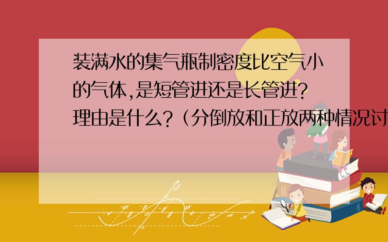 装满水的集气瓶制密度比空气小的气体,是短管进还是长管进?理由是什么?（分倒放和正放两种情况讨论）除了回答上面的问题外,最好还能详细介绍下排空气法和排水法（每个最好都分瓶子正