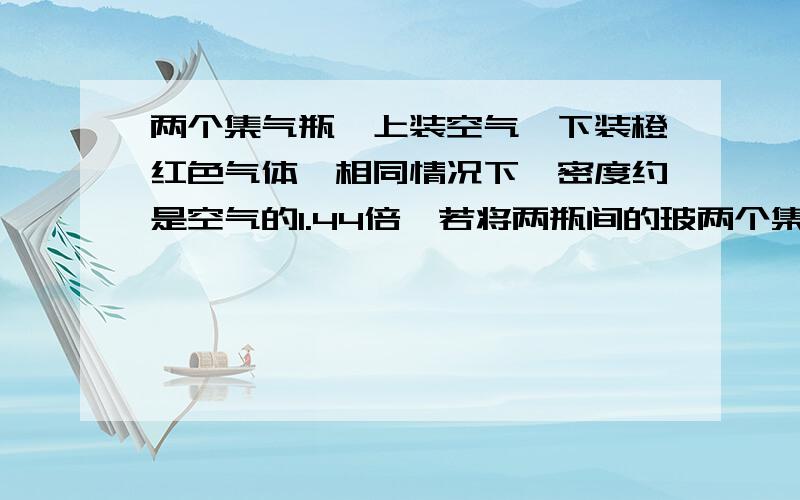 两个集气瓶,上装空气,下装橙红色气体,相同情况下,密度约是空气的1.44倍,若将两瓶间的玻两个集气瓶,上装空气,下装橙红色气体（溴蒸气）,相同情况下,密度约是空气的1.44倍,若将两瓶间的玻