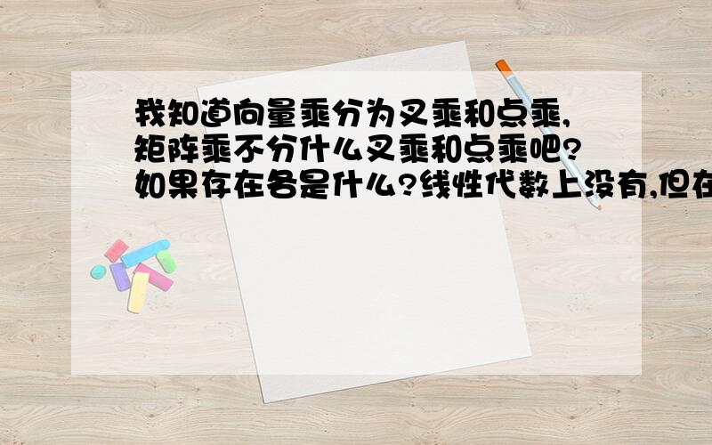 我知道向量乘分为叉乘和点乘,矩阵乘不分什么叉乘和点乘吧?如果存在各是什么?线性代数上没有,但在一些高端书上也有人提矩阵的叉乘,点乘.不能理解 望赐教