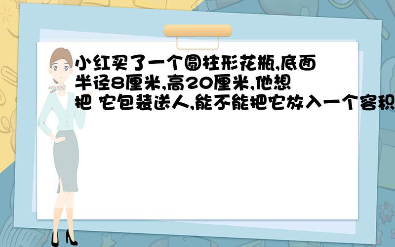 小红买了一个圆柱形花瓶,底面半径8厘米,高20厘米,他想把 它包装送人,能不能把它放入一个容积为4立方分米的盒子里进行包装?为什么?