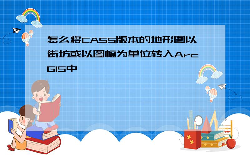 怎么将CASS版本的地形图以街坊或以图幅为单位转入ArcGIS中