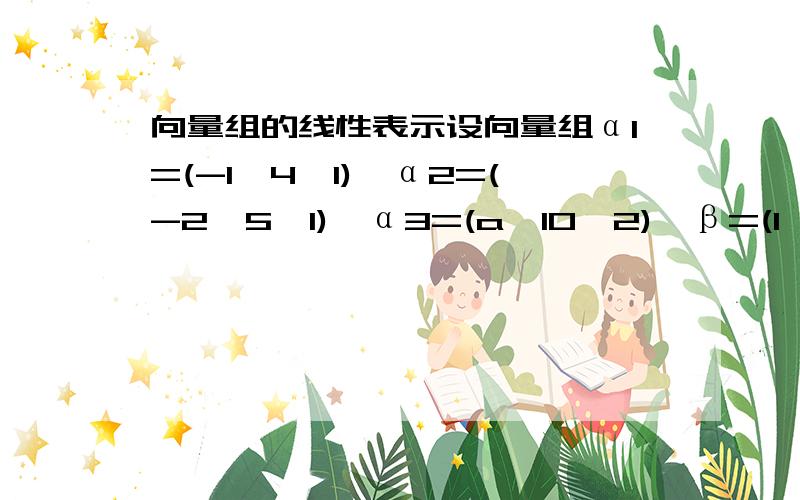 向量组的线性表示设向量组α1=(-1,4,1),α2=(-2,5,1),α3=(a,10,2),β=(1,c,b).当a,b,c满足什么条件时（1）β不能由α1,α2,α3线性表示（2）β能由α1,α2,α3线性表示,但表示不唯一,并写出一般的表达式.