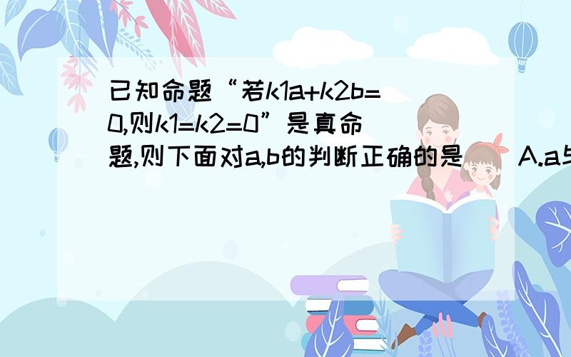 已知命题“若k1a+k2b=0,则k1=k2=0”是真命题,则下面对a,b的判断正确的是（）A.a与b一定共线B.a与b一定不共线C.a与b一定垂直D.a与b中至少有一个为0