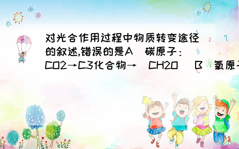 对光合作用过程中物质转变途径的叙述,错误的是A．碳原子：CO2→C3化合物→（CH2O） B．氧原子：H2O→O2C．氢原子：H2O→ATP→（CH2O） D．氧原子：CO2→C3化合物→（CH2O）解释下为什么选C,D为什