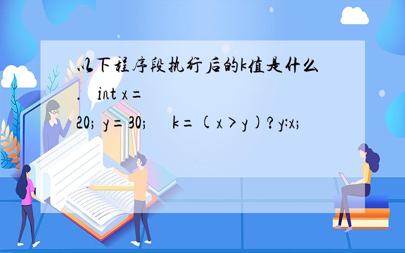 以下程序段执行后的k值是什么.  int x=20; y=30;   k=(x>y)?y:x;