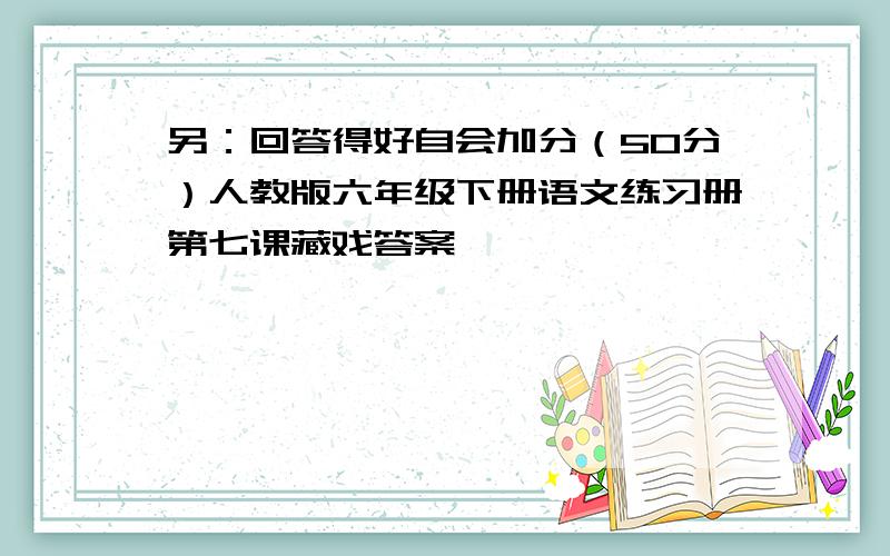 另：回答得好自会加分（50分）人教版六年级下册语文练习册第七课藏戏答案