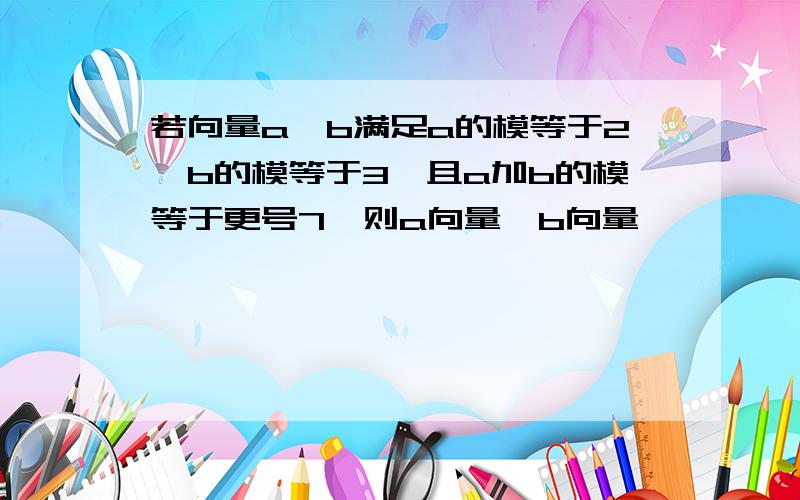 若向量a,b满足a的模等于2,b的模等于3,且a加b的模等于更号7,则a向量*b向量