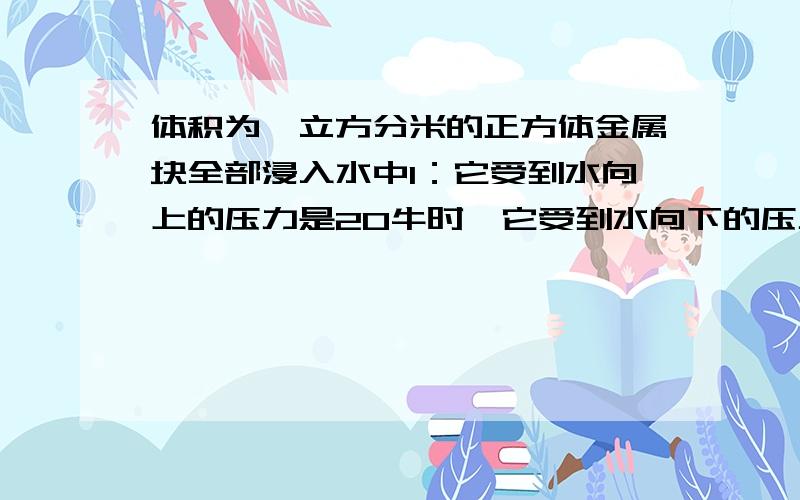 体积为一立方分米的正方体金属块全部浸入水中1：它受到水向上的压力是20牛时,它受到水向下的压力是多少牛2：若金属块浸入水中的深度增加,它受到水向上的压力是30牛,则增加的深度为多