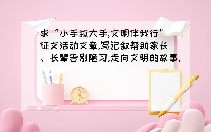 求“小手拉大手,文明伴我行”征文活动文章,写记叙帮助家长、长辈告别陋习,走向文明的故事.