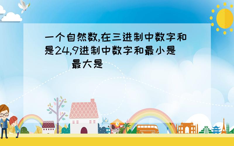 一个自然数,在三进制中数字和是24,9进制中数字和最小是( )最大是（ ）