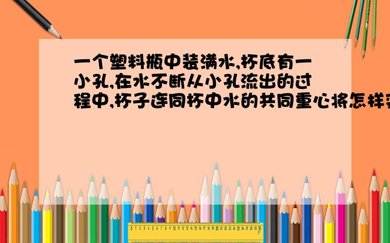 一个塑料瓶中装满水,杯底有一小孔,在水不断从小孔流出的过程中,杯子连同杯中水的共同重心将怎样变化