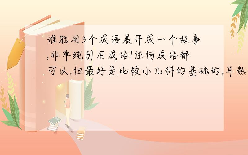 谁能用3个成语展开成一个故事,非单纯引用成语!任何成语都可以,但最好是比较小儿科的基础的,耳熟能详的.注意不是单纯写段话仅仅引用到成语.给个范例吧：乌龟和兔子赛跑,兔子跑的特别