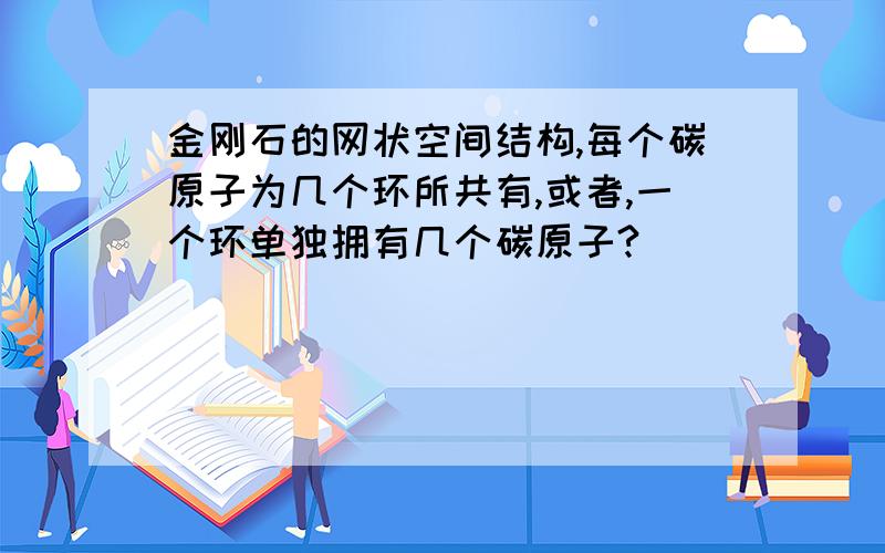 金刚石的网状空间结构,每个碳原子为几个环所共有,或者,一个环单独拥有几个碳原子?