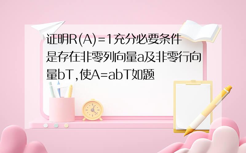 证明R(A)=1充分必要条件是存在非零列向量a及非零行向量bT,使A=abT如题