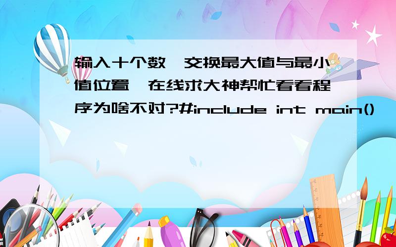 输入十个数,交换最大值与最小值位置,在线求大神帮忙看看程序为啥不对?#include int main(){ int a[9]; int d[9],c[9]; int i,b,s; for(i=0;i