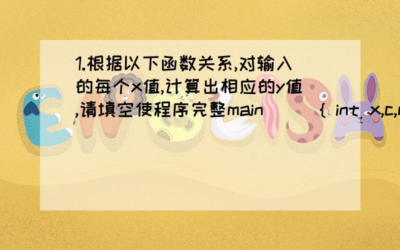 1.根据以下函数关系,对输入的每个x值,计算出相应的y值,请填空使程序完整main ( ){ int x,c,m;float y;scanf(“%d”,&x);if (________(1)________) c=-1;else c=________(2)________ ;switch (c) {case –1 :y=0 ; break ;case 0 :y=x