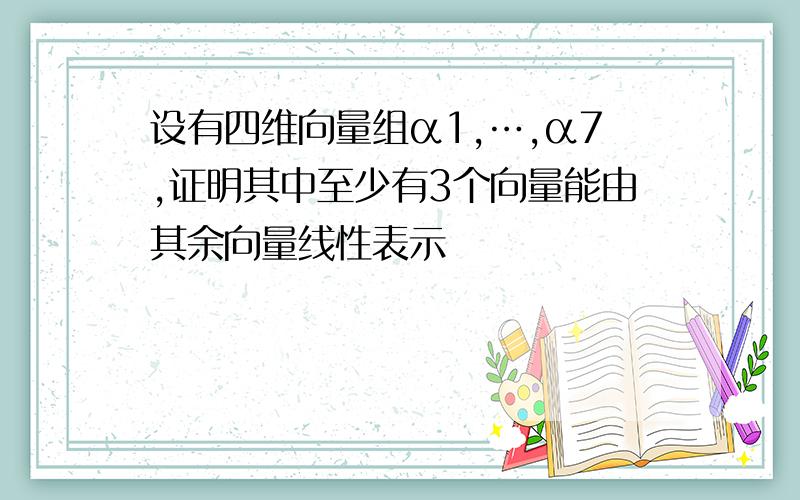 设有四维向量组α1,…,α7,证明其中至少有3个向量能由其余向量线性表示