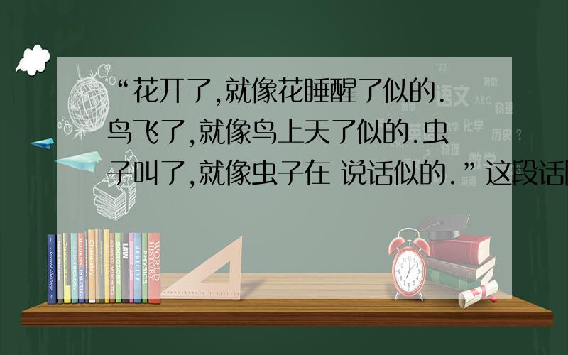 “花开了,就像花睡醒了似的.鸟飞了,就像鸟上天了似的.虫子叫了,就像虫子在 说话似的.”这段话除了排比能说是拟人吗?一样的还有“天放晴了,就像天的心情好了似的.”