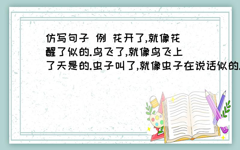 仿写句子 例 花开了,就像花醒了似的.鸟飞了,就像鸟飞上了天是的.虫子叫了,就像虫子在说话似的.