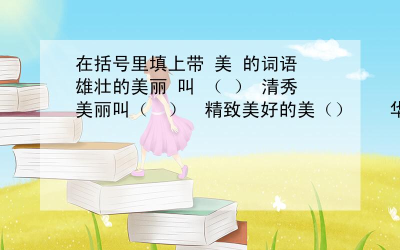 在括号里填上带 美 的词语 雄壮的美丽 叫 （ ） 清秀美丽叫（　）　精致美好的美（）　　华贵美丽叫（）